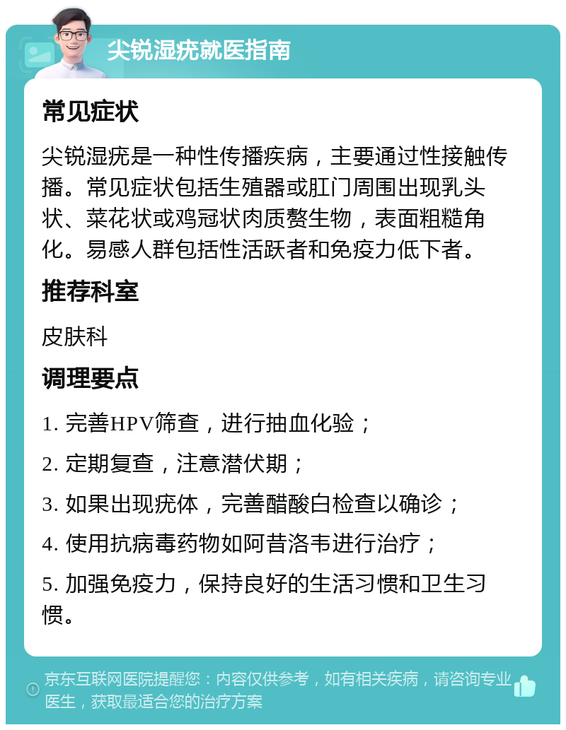 尖锐湿疣就医指南 常见症状 尖锐湿疣是一种性传播疾病，主要通过性接触传播。常见症状包括生殖器或肛门周围出现乳头状、菜花状或鸡冠状肉质赘生物，表面粗糙角化。易感人群包括性活跃者和免疫力低下者。 推荐科室 皮肤科 调理要点 1. 完善HPV筛查，进行抽血化验； 2. 定期复查，注意潜伏期； 3. 如果出现疣体，完善醋酸白检查以确诊； 4. 使用抗病毒药物如阿昔洛韦进行治疗； 5. 加强免疫力，保持良好的生活习惯和卫生习惯。