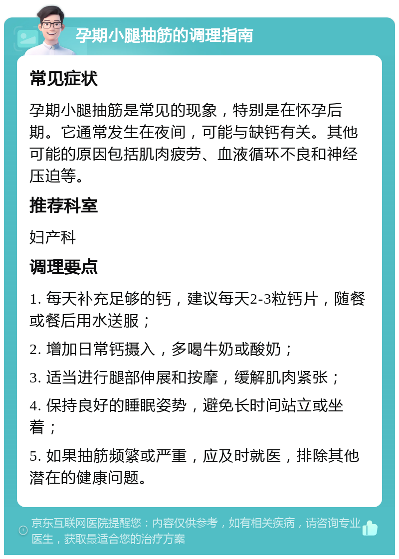 孕期小腿抽筋的调理指南 常见症状 孕期小腿抽筋是常见的现象，特别是在怀孕后期。它通常发生在夜间，可能与缺钙有关。其他可能的原因包括肌肉疲劳、血液循环不良和神经压迫等。 推荐科室 妇产科 调理要点 1. 每天补充足够的钙，建议每天2-3粒钙片，随餐或餐后用水送服； 2. 增加日常钙摄入，多喝牛奶或酸奶； 3. 适当进行腿部伸展和按摩，缓解肌肉紧张； 4. 保持良好的睡眠姿势，避免长时间站立或坐着； 5. 如果抽筋频繁或严重，应及时就医，排除其他潜在的健康问题。