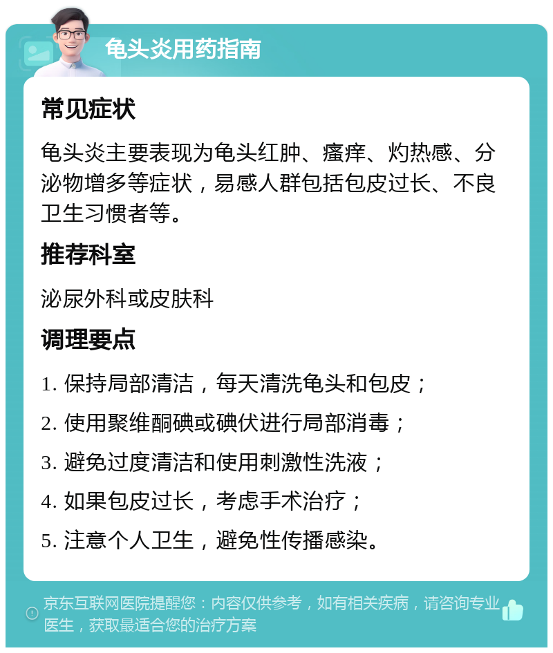 龟头炎用药指南 常见症状 龟头炎主要表现为龟头红肿、瘙痒、灼热感、分泌物增多等症状，易感人群包括包皮过长、不良卫生习惯者等。 推荐科室 泌尿外科或皮肤科 调理要点 1. 保持局部清洁，每天清洗龟头和包皮； 2. 使用聚维酮碘或碘伏进行局部消毒； 3. 避免过度清洁和使用刺激性洗液； 4. 如果包皮过长，考虑手术治疗； 5. 注意个人卫生，避免性传播感染。