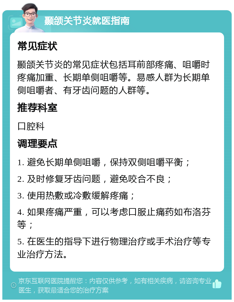 颞颌关节炎就医指南 常见症状 颞颌关节炎的常见症状包括耳前部疼痛、咀嚼时疼痛加重、长期单侧咀嚼等。易感人群为长期单侧咀嚼者、有牙齿问题的人群等。 推荐科室 口腔科 调理要点 1. 避免长期单侧咀嚼，保持双侧咀嚼平衡； 2. 及时修复牙齿问题，避免咬合不良； 3. 使用热敷或冷敷缓解疼痛； 4. 如果疼痛严重，可以考虑口服止痛药如布洛芬等； 5. 在医生的指导下进行物理治疗或手术治疗等专业治疗方法。