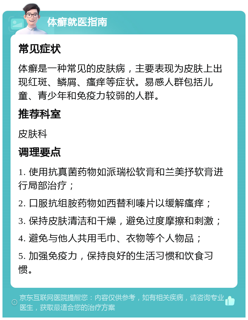 体癣就医指南 常见症状 体癣是一种常见的皮肤病，主要表现为皮肤上出现红斑、鳞屑、瘙痒等症状。易感人群包括儿童、青少年和免疫力较弱的人群。 推荐科室 皮肤科 调理要点 1. 使用抗真菌药物如派瑞松软膏和兰美抒软膏进行局部治疗； 2. 口服抗组胺药物如西替利嗪片以缓解瘙痒； 3. 保持皮肤清洁和干燥，避免过度摩擦和刺激； 4. 避免与他人共用毛巾、衣物等个人物品； 5. 加强免疫力，保持良好的生活习惯和饮食习惯。