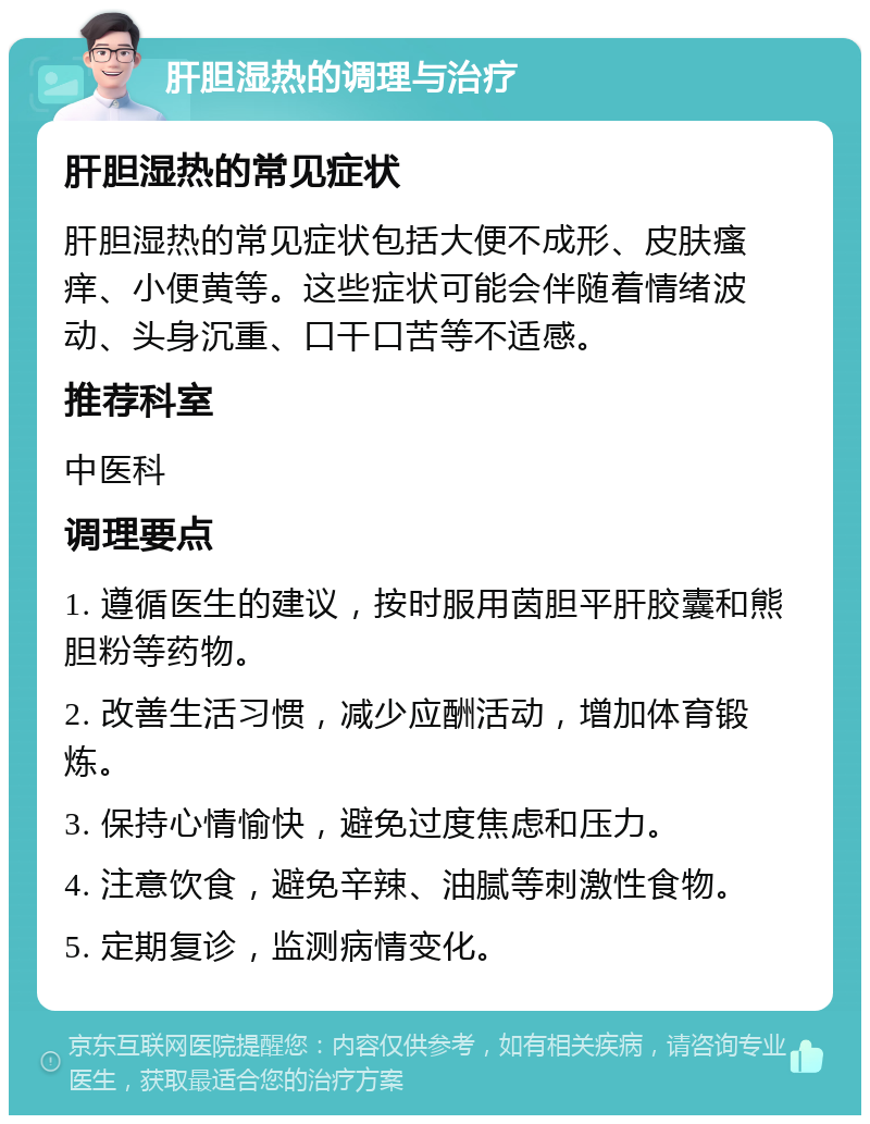 肝胆湿热的调理与治疗 肝胆湿热的常见症状 肝胆湿热的常见症状包括大便不成形、皮肤瘙痒、小便黄等。这些症状可能会伴随着情绪波动、头身沉重、口干口苦等不适感。 推荐科室 中医科 调理要点 1. 遵循医生的建议，按时服用茵胆平肝胶囊和熊胆粉等药物。 2. 改善生活习惯，减少应酬活动，增加体育锻炼。 3. 保持心情愉快，避免过度焦虑和压力。 4. 注意饮食，避免辛辣、油腻等刺激性食物。 5. 定期复诊，监测病情变化。