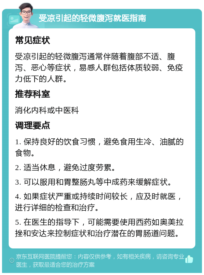 受凉引起的轻微腹泻就医指南 常见症状 受凉引起的轻微腹泻通常伴随着腹部不适、腹泻、恶心等症状，易感人群包括体质较弱、免疫力低下的人群。 推荐科室 消化内科或中医科 调理要点 1. 保持良好的饮食习惯，避免食用生冷、油腻的食物。 2. 适当休息，避免过度劳累。 3. 可以服用和胃整肠丸等中成药来缓解症状。 4. 如果症状严重或持续时间较长，应及时就医，进行详细的检查和治疗。 5. 在医生的指导下，可能需要使用西药如奥美拉挫和安达来控制症状和治疗潜在的胃肠道问题。