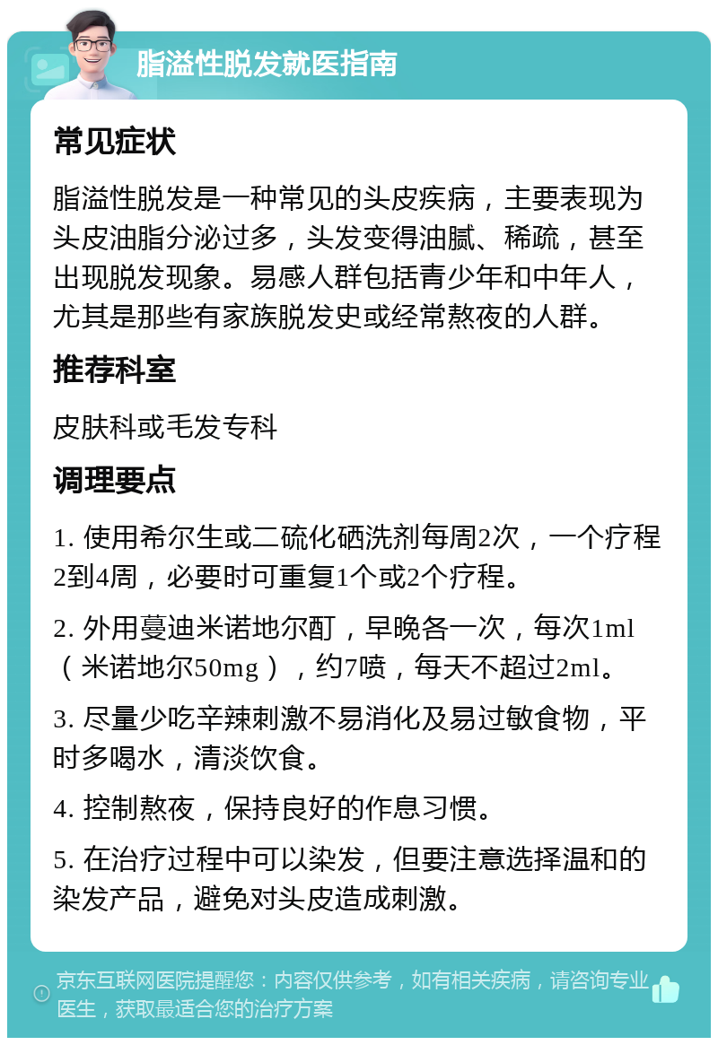 脂溢性脱发就医指南 常见症状 脂溢性脱发是一种常见的头皮疾病，主要表现为头皮油脂分泌过多，头发变得油腻、稀疏，甚至出现脱发现象。易感人群包括青少年和中年人，尤其是那些有家族脱发史或经常熬夜的人群。 推荐科室 皮肤科或毛发专科 调理要点 1. 使用希尔生或二硫化硒洗剂每周2次，一个疗程2到4周，必要时可重复1个或2个疗程。 2. 外用蔓迪米诺地尔酊，早晚各一次，每次1ml（米诺地尔50mg），约7喷，每天不超过2ml。 3. 尽量少吃辛辣刺激不易消化及易过敏食物，平时多喝水，清淡饮食。 4. 控制熬夜，保持良好的作息习惯。 5. 在治疗过程中可以染发，但要注意选择温和的染发产品，避免对头皮造成刺激。