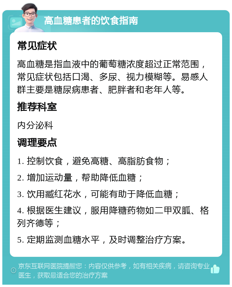 高血糖患者的饮食指南 常见症状 高血糖是指血液中的葡萄糖浓度超过正常范围，常见症状包括口渴、多尿、视力模糊等。易感人群主要是糖尿病患者、肥胖者和老年人等。 推荐科室 内分泌科 调理要点 1. 控制饮食，避免高糖、高脂肪食物； 2. 增加运动量，帮助降低血糖； 3. 饮用臧红花水，可能有助于降低血糖； 4. 根据医生建议，服用降糖药物如二甲双胍、格列齐德等； 5. 定期监测血糖水平，及时调整治疗方案。