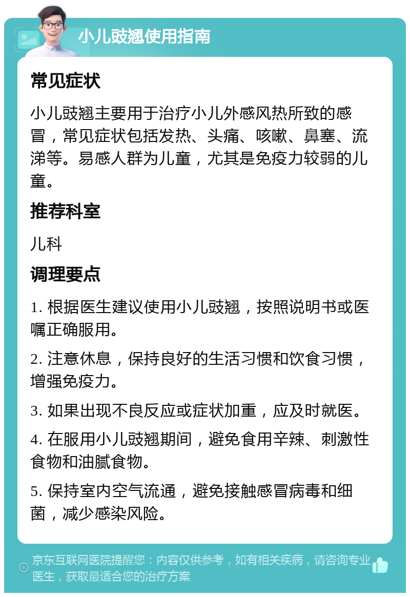 小儿豉翘使用指南 常见症状 小儿豉翘主要用于治疗小儿外感风热所致的感冒，常见症状包括发热、头痛、咳嗽、鼻塞、流涕等。易感人群为儿童，尤其是免疫力较弱的儿童。 推荐科室 儿科 调理要点 1. 根据医生建议使用小儿豉翘，按照说明书或医嘱正确服用。 2. 注意休息，保持良好的生活习惯和饮食习惯，增强免疫力。 3. 如果出现不良反应或症状加重，应及时就医。 4. 在服用小儿豉翘期间，避免食用辛辣、刺激性食物和油腻食物。 5. 保持室内空气流通，避免接触感冒病毒和细菌，减少感染风险。