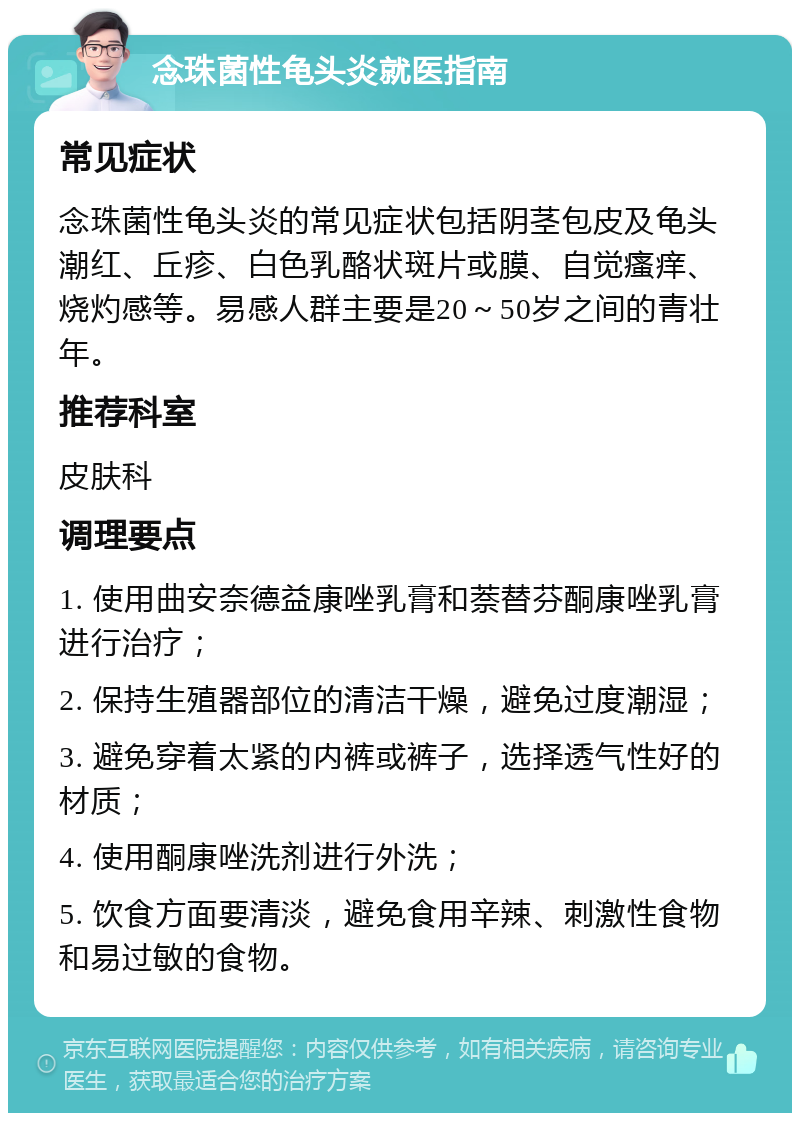 念珠菌性龟头炎就医指南 常见症状 念珠菌性龟头炎的常见症状包括阴茎包皮及龟头潮红、丘疹、白色乳酪状斑片或膜、自觉瘙痒、烧灼感等。易感人群主要是20～50岁之间的青壮年。 推荐科室 皮肤科 调理要点 1. 使用曲安奈德益康唑乳膏和萘替芬酮康唑乳膏进行治疗； 2. 保持生殖器部位的清洁干燥，避免过度潮湿； 3. 避免穿着太紧的内裤或裤子，选择透气性好的材质； 4. 使用酮康唑洗剂进行外洗； 5. 饮食方面要清淡，避免食用辛辣、刺激性食物和易过敏的食物。