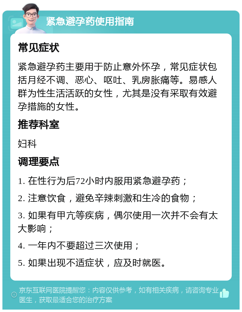 紧急避孕药使用指南 常见症状 紧急避孕药主要用于防止意外怀孕，常见症状包括月经不调、恶心、呕吐、乳房胀痛等。易感人群为性生活活跃的女性，尤其是没有采取有效避孕措施的女性。 推荐科室 妇科 调理要点 1. 在性行为后72小时内服用紧急避孕药； 2. 注意饮食，避免辛辣刺激和生冷的食物； 3. 如果有甲亢等疾病，偶尔使用一次并不会有太大影响； 4. 一年内不要超过三次使用； 5. 如果出现不适症状，应及时就医。