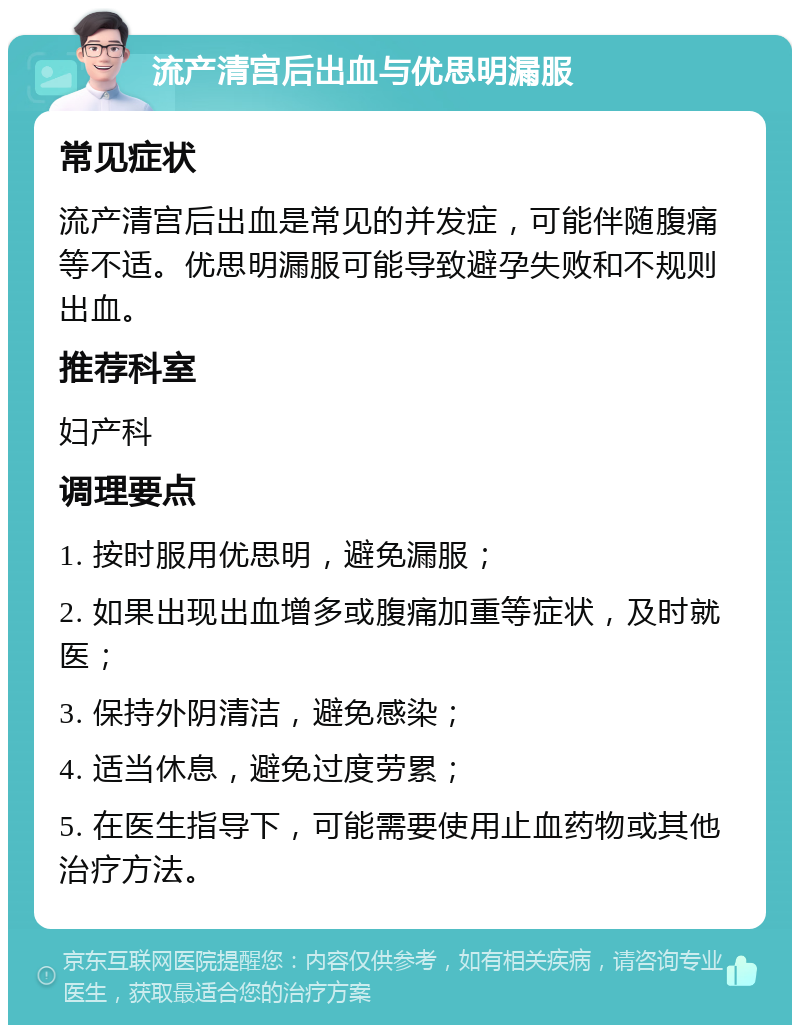 流产清宫后出血与优思明漏服 常见症状 流产清宫后出血是常见的并发症，可能伴随腹痛等不适。优思明漏服可能导致避孕失败和不规则出血。 推荐科室 妇产科 调理要点 1. 按时服用优思明，避免漏服； 2. 如果出现出血增多或腹痛加重等症状，及时就医； 3. 保持外阴清洁，避免感染； 4. 适当休息，避免过度劳累； 5. 在医生指导下，可能需要使用止血药物或其他治疗方法。