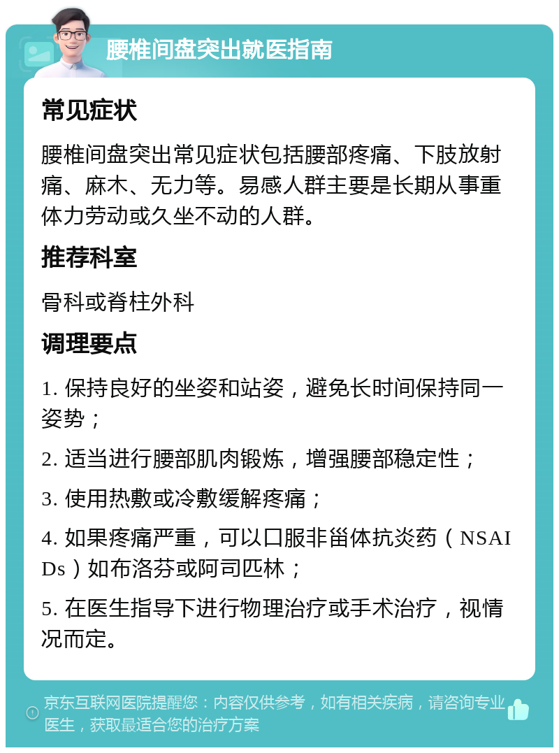 腰椎间盘突出就医指南 常见症状 腰椎间盘突出常见症状包括腰部疼痛、下肢放射痛、麻木、无力等。易感人群主要是长期从事重体力劳动或久坐不动的人群。 推荐科室 骨科或脊柱外科 调理要点 1. 保持良好的坐姿和站姿，避免长时间保持同一姿势； 2. 适当进行腰部肌肉锻炼，增强腰部稳定性； 3. 使用热敷或冷敷缓解疼痛； 4. 如果疼痛严重，可以口服非甾体抗炎药（NSAIDs）如布洛芬或阿司匹林； 5. 在医生指导下进行物理治疗或手术治疗，视情况而定。