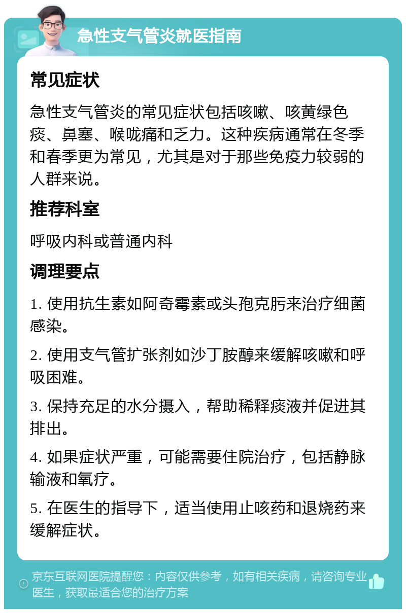 急性支气管炎就医指南 常见症状 急性支气管炎的常见症状包括咳嗽、咳黄绿色痰、鼻塞、喉咙痛和乏力。这种疾病通常在冬季和春季更为常见，尤其是对于那些免疫力较弱的人群来说。 推荐科室 呼吸内科或普通内科 调理要点 1. 使用抗生素如阿奇霉素或头孢克肟来治疗细菌感染。 2. 使用支气管扩张剂如沙丁胺醇来缓解咳嗽和呼吸困难。 3. 保持充足的水分摄入，帮助稀释痰液并促进其排出。 4. 如果症状严重，可能需要住院治疗，包括静脉输液和氧疗。 5. 在医生的指导下，适当使用止咳药和退烧药来缓解症状。