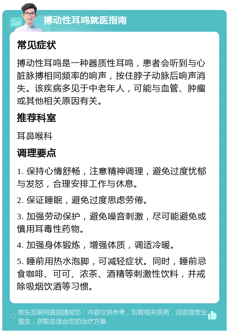 搏动性耳鸣就医指南 常见症状 搏动性耳鸣是一种器质性耳鸣，患者会听到与心脏脉搏相同频率的响声，按住脖子动脉后响声消失。该疾病多见于中老年人，可能与血管、肿瘤或其他相关原因有关。 推荐科室 耳鼻喉科 调理要点 1. 保持心情舒畅，注意精神调理，避免过度忧郁与发怒，合理安排工作与休息。 2. 保证睡眠，避免过度思虑劳倦。 3. 加强劳动保护，避免噪音刺激，尽可能避免或慎用耳毒性药物。 4. 加强身体锻炼，增强体质，调适冷暖。 5. 睡前用热水泡脚，可减轻症状。同时，睡前忌食咖啡、可可、浓茶、酒精等刺激性饮料，并戒除吸烟饮酒等习惯。