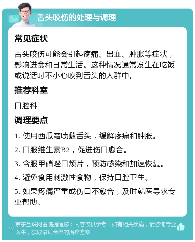 舌头咬伤的处理与调理 常见症状 舌头咬伤可能会引起疼痛、出血、肿胀等症状，影响进食和日常生活。这种情况通常发生在吃饭或说话时不小心咬到舌头的人群中。 推荐科室 口腔科 调理要点 1. 使用西瓜霜喷敷舌头，缓解疼痛和肿胀。 2. 口服维生素B2，促进伤口愈合。 3. 含服甲硝唑口颊片，预防感染和加速恢复。 4. 避免食用刺激性食物，保持口腔卫生。 5. 如果疼痛严重或伤口不愈合，及时就医寻求专业帮助。