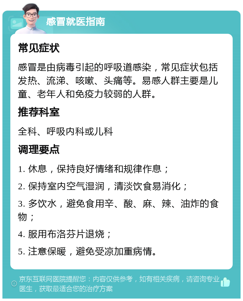 感冒就医指南 常见症状 感冒是由病毒引起的呼吸道感染，常见症状包括发热、流涕、咳嗽、头痛等。易感人群主要是儿童、老年人和免疫力较弱的人群。 推荐科室 全科、呼吸内科或儿科 调理要点 1. 休息，保持良好情绪和规律作息； 2. 保持室内空气湿润，清淡饮食易消化； 3. 多饮水，避免食用辛、酸、麻、辣、油炸的食物； 4. 服用布洛芬片退烧； 5. 注意保暖，避免受凉加重病情。