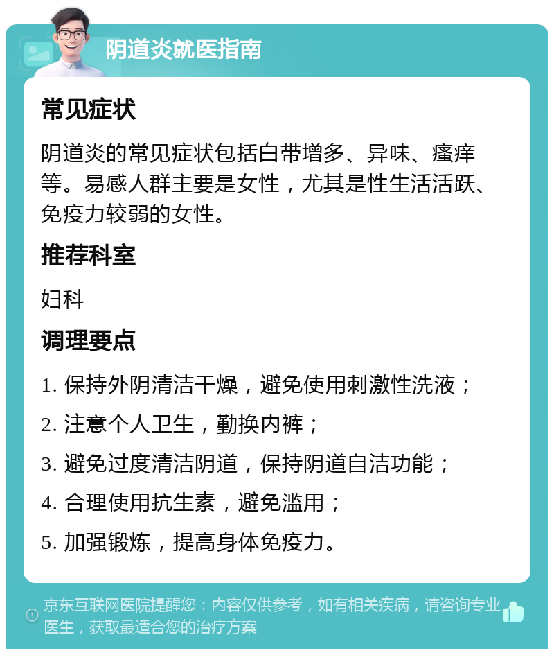 阴道炎就医指南 常见症状 阴道炎的常见症状包括白带增多、异味、瘙痒等。易感人群主要是女性，尤其是性生活活跃、免疫力较弱的女性。 推荐科室 妇科 调理要点 1. 保持外阴清洁干燥，避免使用刺激性洗液； 2. 注意个人卫生，勤换内裤； 3. 避免过度清洁阴道，保持阴道自洁功能； 4. 合理使用抗生素，避免滥用； 5. 加强锻炼，提高身体免疫力。