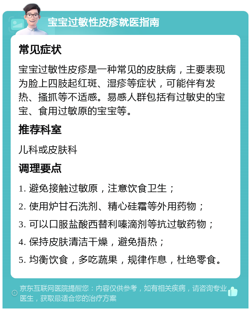 宝宝过敏性皮疹就医指南 常见症状 宝宝过敏性皮疹是一种常见的皮肤病，主要表现为脸上四肢起红斑、湿疹等症状，可能伴有发热、搔抓等不适感。易感人群包括有过敏史的宝宝、食用过敏原的宝宝等。 推荐科室 儿科或皮肤科 调理要点 1. 避免接触过敏原，注意饮食卫生； 2. 使用炉甘石洗剂、精心硅霜等外用药物； 3. 可以口服盐酸西替利嗪滴剂等抗过敏药物； 4. 保持皮肤清洁干燥，避免捂热； 5. 均衡饮食，多吃蔬果，规律作息，杜绝零食。