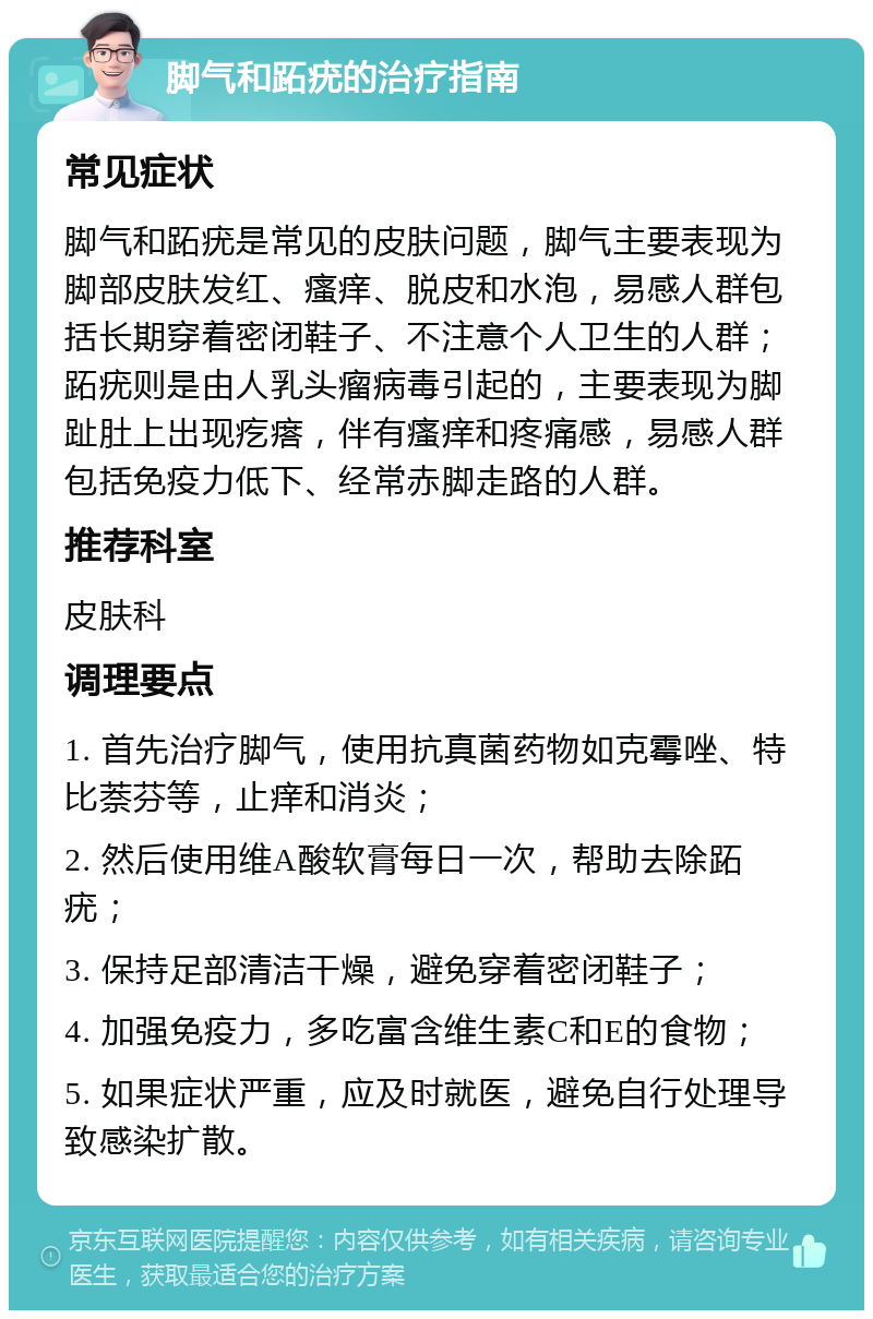 脚气和跖疣的治疗指南 常见症状 脚气和跖疣是常见的皮肤问题，脚气主要表现为脚部皮肤发红、瘙痒、脱皮和水泡，易感人群包括长期穿着密闭鞋子、不注意个人卫生的人群；跖疣则是由人乳头瘤病毒引起的，主要表现为脚趾肚上出现疙瘩，伴有瘙痒和疼痛感，易感人群包括免疫力低下、经常赤脚走路的人群。 推荐科室 皮肤科 调理要点 1. 首先治疗脚气，使用抗真菌药物如克霉唑、特比萘芬等，止痒和消炎； 2. 然后使用维A酸软膏每日一次，帮助去除跖疣； 3. 保持足部清洁干燥，避免穿着密闭鞋子； 4. 加强免疫力，多吃富含维生素C和E的食物； 5. 如果症状严重，应及时就医，避免自行处理导致感染扩散。