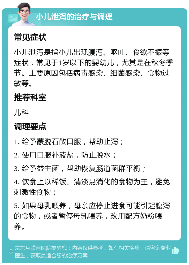 小儿泄泻的治疗与调理 常见症状 小儿泄泻是指小儿出现腹泻、呕吐、食欲不振等症状，常见于1岁以下的婴幼儿，尤其是在秋冬季节。主要原因包括病毒感染、细菌感染、食物过敏等。 推荐科室 儿科 调理要点 1. 给予蒙脱石散口服，帮助止泻； 2. 使用口服补液盐，防止脱水； 3. 给予益生菌，帮助恢复肠道菌群平衡； 4. 饮食上以稀饭、清淡易消化的食物为主，避免刺激性食物； 5. 如果母乳喂养，母亲应停止进食可能引起腹泻的食物，或者暂停母乳喂养，改用配方奶粉喂养。