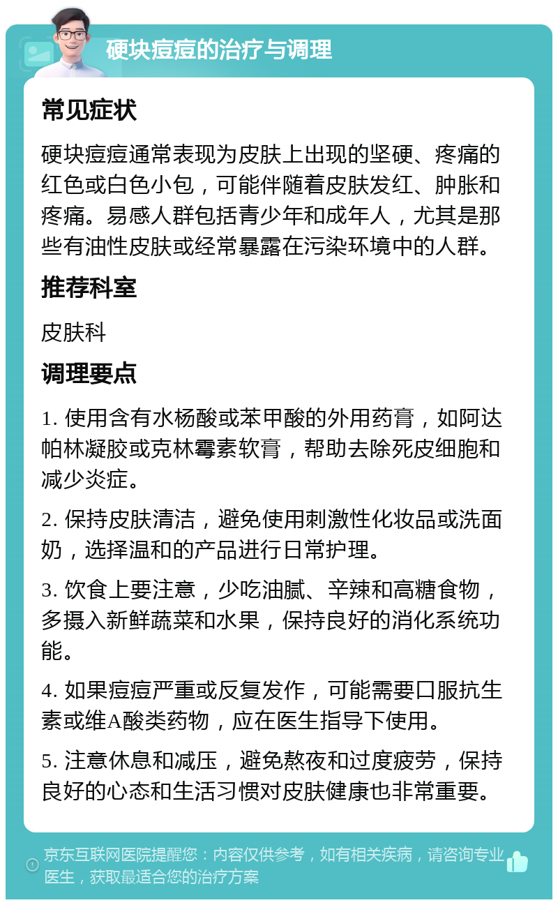 硬块痘痘的治疗与调理 常见症状 硬块痘痘通常表现为皮肤上出现的坚硬、疼痛的红色或白色小包，可能伴随着皮肤发红、肿胀和疼痛。易感人群包括青少年和成年人，尤其是那些有油性皮肤或经常暴露在污染环境中的人群。 推荐科室 皮肤科 调理要点 1. 使用含有水杨酸或苯甲酸的外用药膏，如阿达帕林凝胶或克林霉素软膏，帮助去除死皮细胞和减少炎症。 2. 保持皮肤清洁，避免使用刺激性化妆品或洗面奶，选择温和的产品进行日常护理。 3. 饮食上要注意，少吃油腻、辛辣和高糖食物，多摄入新鲜蔬菜和水果，保持良好的消化系统功能。 4. 如果痘痘严重或反复发作，可能需要口服抗生素或维A酸类药物，应在医生指导下使用。 5. 注意休息和减压，避免熬夜和过度疲劳，保持良好的心态和生活习惯对皮肤健康也非常重要。