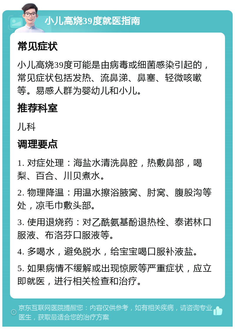 小儿高烧39度就医指南 常见症状 小儿高烧39度可能是由病毒或细菌感染引起的，常见症状包括发热、流鼻涕、鼻塞、轻微咳嗽等。易感人群为婴幼儿和小儿。 推荐科室 儿科 调理要点 1. 对症处理：海盐水清洗鼻腔，热敷鼻部，喝梨、百合、川贝煮水。 2. 物理降温：用温水擦浴腋窝、肘窝、腹股沟等处，凉毛巾敷头部。 3. 使用退烧药：对乙酰氨基酚退热栓、泰诺林口服液、布洛芬口服液等。 4. 多喝水，避免脱水，给宝宝喝口服补液盐。 5. 如果病情不缓解或出现惊厥等严重症状，应立即就医，进行相关检查和治疗。