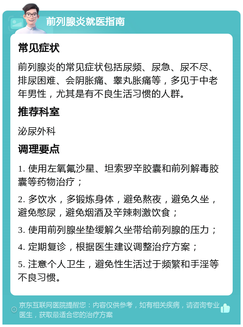 前列腺炎就医指南 常见症状 前列腺炎的常见症状包括尿频、尿急、尿不尽、排尿困难、会阴胀痛、睾丸胀痛等，多见于中老年男性，尤其是有不良生活习惯的人群。 推荐科室 泌尿外科 调理要点 1. 使用左氧氟沙星、坦索罗辛胶囊和前列解毒胶囊等药物治疗； 2. 多饮水，多锻炼身体，避免熬夜，避免久坐，避免憋尿，避免烟酒及辛辣刺激饮食； 3. 使用前列腺坐垫缓解久坐带给前列腺的压力； 4. 定期复诊，根据医生建议调整治疗方案； 5. 注意个人卫生，避免性生活过于频繁和手淫等不良习惯。