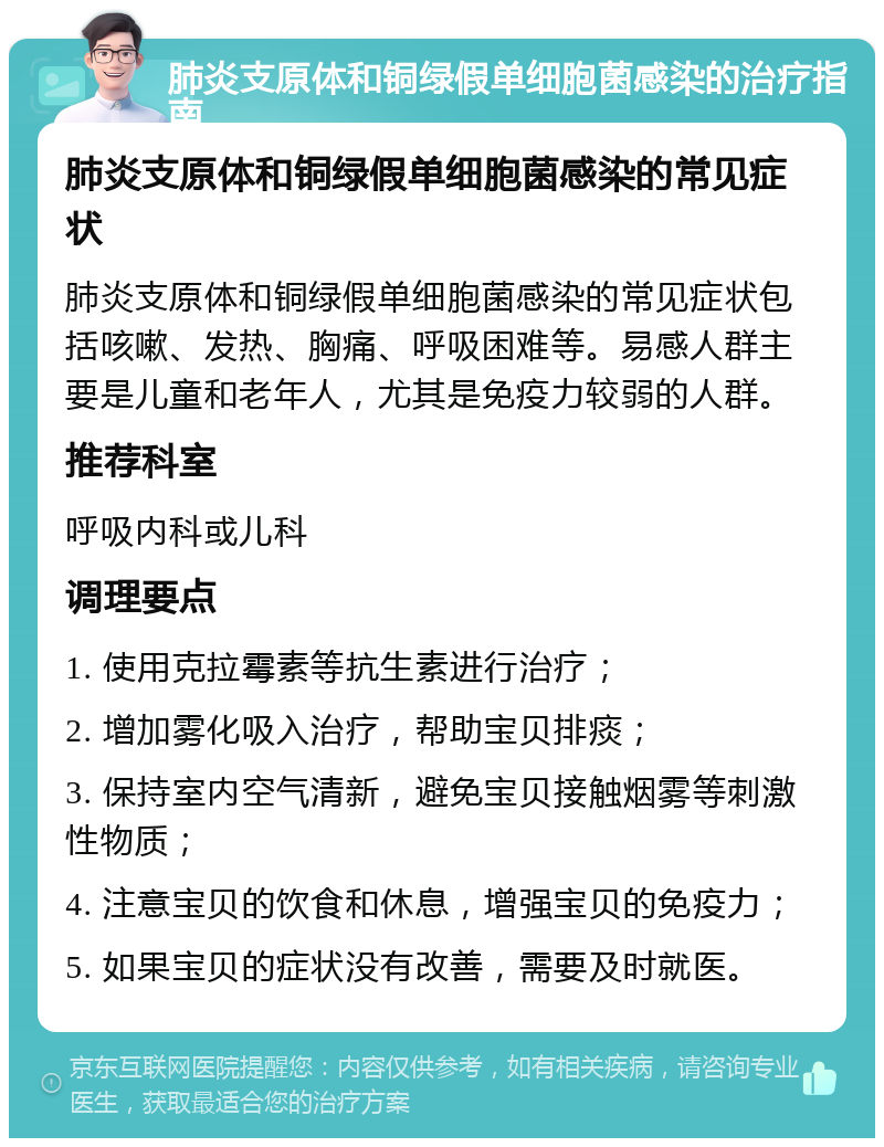 肺炎支原体和铜绿假单细胞菌感染的治疗指南 肺炎支原体和铜绿假单细胞菌感染的常见症状 肺炎支原体和铜绿假单细胞菌感染的常见症状包括咳嗽、发热、胸痛、呼吸困难等。易感人群主要是儿童和老年人，尤其是免疫力较弱的人群。 推荐科室 呼吸内科或儿科 调理要点 1. 使用克拉霉素等抗生素进行治疗； 2. 增加雾化吸入治疗，帮助宝贝排痰； 3. 保持室内空气清新，避免宝贝接触烟雾等刺激性物质； 4. 注意宝贝的饮食和休息，增强宝贝的免疫力； 5. 如果宝贝的症状没有改善，需要及时就医。