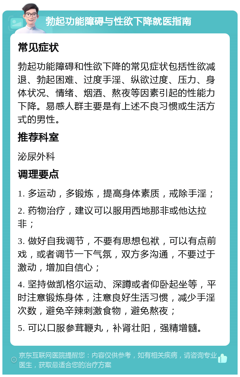 勃起功能障碍与性欲下降就医指南 常见症状 勃起功能障碍和性欲下降的常见症状包括性欲减退、勃起困难、过度手淫、纵欲过度、压力、身体状况、情绪、烟酒、熬夜等因素引起的性能力下降。易感人群主要是有上述不良习惯或生活方式的男性。 推荐科室 泌尿外科 调理要点 1. 多运动，多锻炼，提高身体素质，戒除手淫； 2. 药物治疗，建议可以服用西地那非或他达拉非； 3. 做好自我调节，不要有思想包袱，可以有点前戏，或者调节一下气氛，双方多沟通，不要过于激动，增加自信心； 4. 坚持做凯格尔运动、深蹲或者仰卧起坐等，平时注意锻炼身体，注意良好生活习惯，减少手淫次数，避免辛辣刺激食物，避免熬夜； 5. 可以口服参茸鞭丸，补肾壮阳，强精增髓。