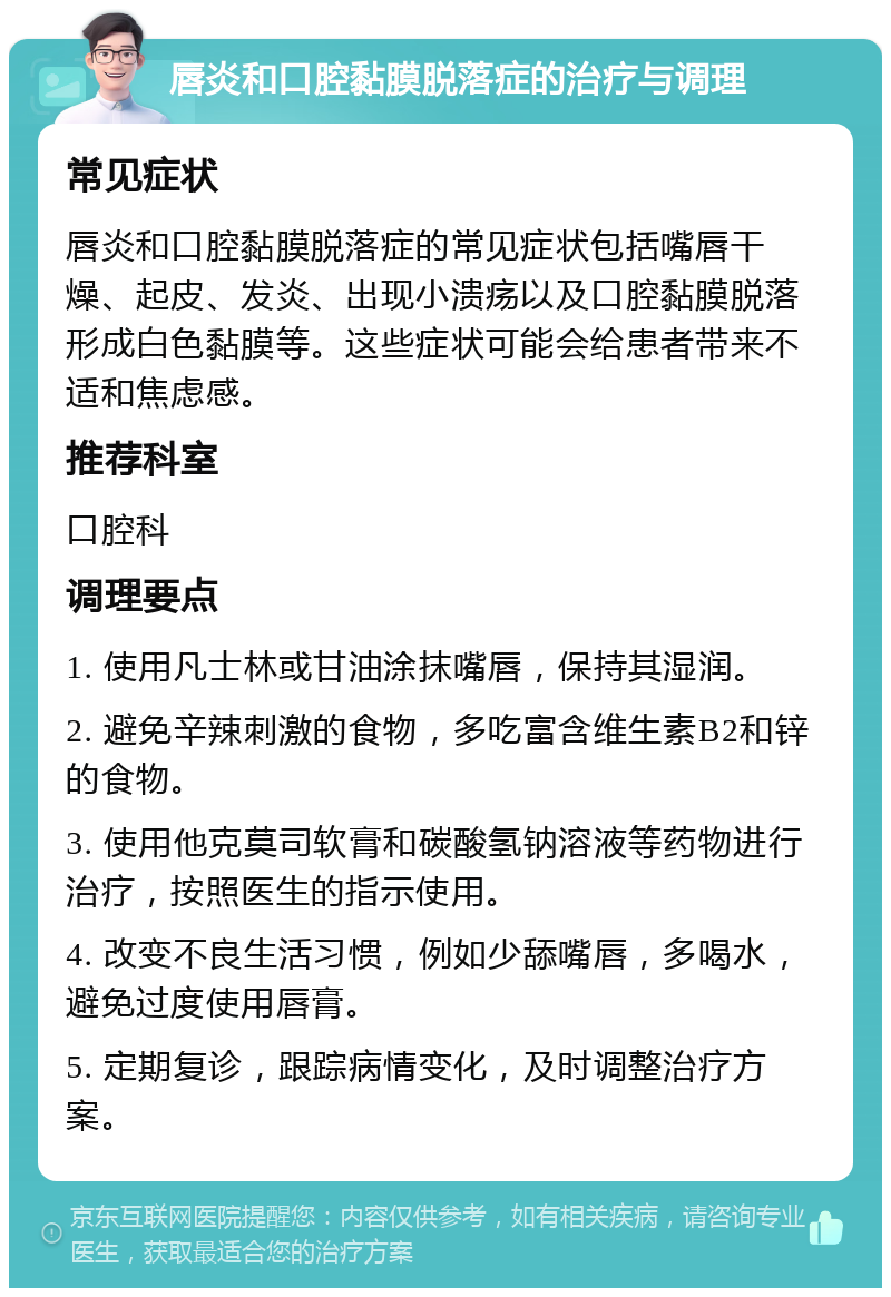 唇炎和口腔黏膜脱落症的治疗与调理 常见症状 唇炎和口腔黏膜脱落症的常见症状包括嘴唇干燥、起皮、发炎、出现小溃疡以及口腔黏膜脱落形成白色黏膜等。这些症状可能会给患者带来不适和焦虑感。 推荐科室 口腔科 调理要点 1. 使用凡士林或甘油涂抹嘴唇，保持其湿润。 2. 避免辛辣刺激的食物，多吃富含维生素B2和锌的食物。 3. 使用他克莫司软膏和碳酸氢钠溶液等药物进行治疗，按照医生的指示使用。 4. 改变不良生活习惯，例如少舔嘴唇，多喝水，避免过度使用唇膏。 5. 定期复诊，跟踪病情变化，及时调整治疗方案。