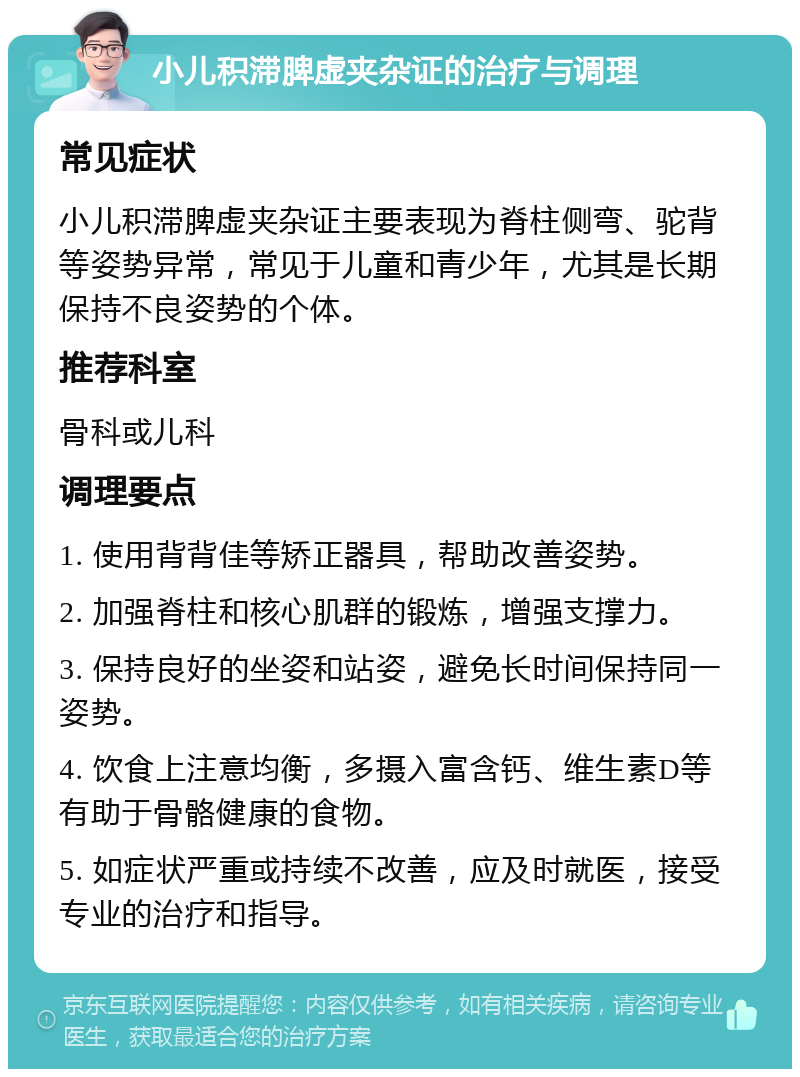 小儿积滞脾虚夹杂证的治疗与调理 常见症状 小儿积滞脾虚夹杂证主要表现为脊柱侧弯、驼背等姿势异常，常见于儿童和青少年，尤其是长期保持不良姿势的个体。 推荐科室 骨科或儿科 调理要点 1. 使用背背佳等矫正器具，帮助改善姿势。 2. 加强脊柱和核心肌群的锻炼，增强支撑力。 3. 保持良好的坐姿和站姿，避免长时间保持同一姿势。 4. 饮食上注意均衡，多摄入富含钙、维生素D等有助于骨骼健康的食物。 5. 如症状严重或持续不改善，应及时就医，接受专业的治疗和指导。