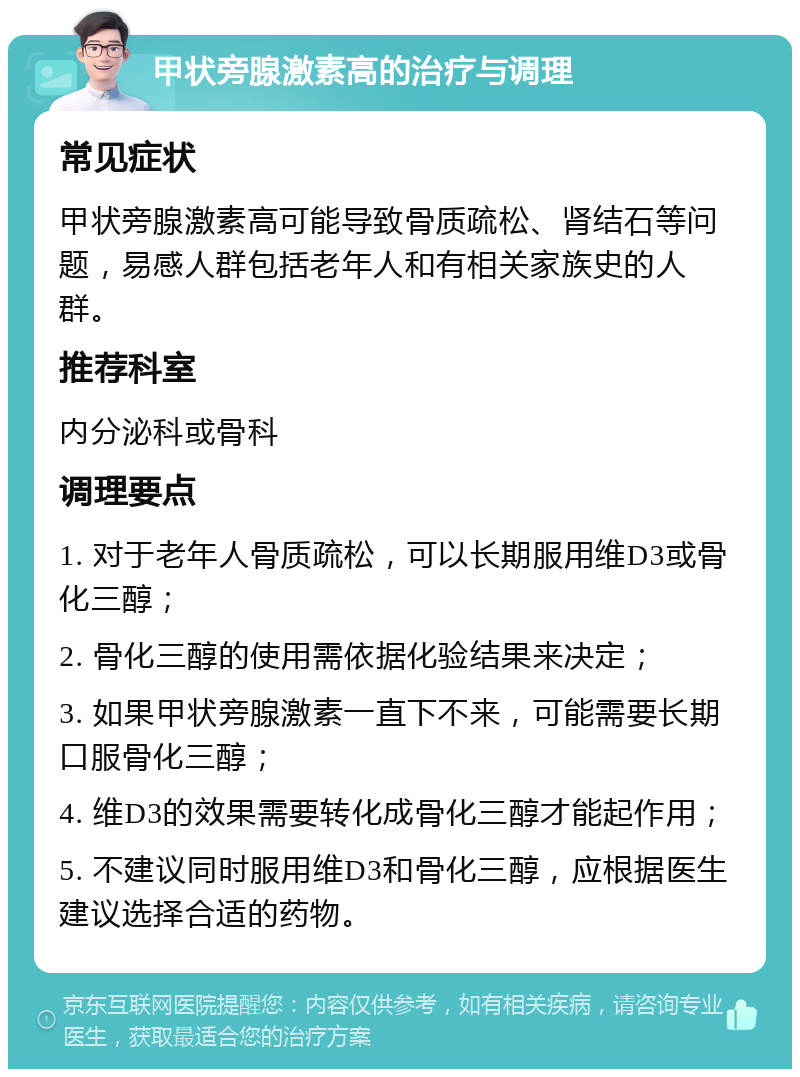 甲状旁腺激素高的治疗与调理 常见症状 甲状旁腺激素高可能导致骨质疏松、肾结石等问题，易感人群包括老年人和有相关家族史的人群。 推荐科室 内分泌科或骨科 调理要点 1. 对于老年人骨质疏松，可以长期服用维D3或骨化三醇； 2. 骨化三醇的使用需依据化验结果来决定； 3. 如果甲状旁腺激素一直下不来，可能需要长期口服骨化三醇； 4. 维D3的效果需要转化成骨化三醇才能起作用； 5. 不建议同时服用维D3和骨化三醇，应根据医生建议选择合适的药物。