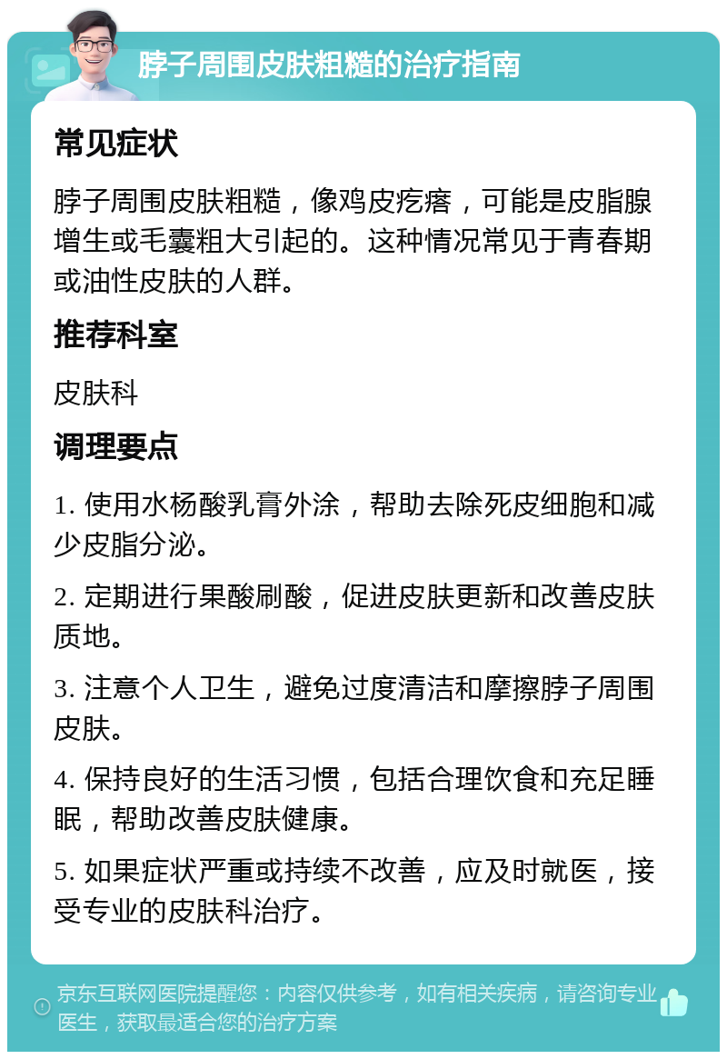 脖子周围皮肤粗糙的治疗指南 常见症状 脖子周围皮肤粗糙，像鸡皮疙瘩，可能是皮脂腺增生或毛囊粗大引起的。这种情况常见于青春期或油性皮肤的人群。 推荐科室 皮肤科 调理要点 1. 使用水杨酸乳膏外涂，帮助去除死皮细胞和减少皮脂分泌。 2. 定期进行果酸刷酸，促进皮肤更新和改善皮肤质地。 3. 注意个人卫生，避免过度清洁和摩擦脖子周围皮肤。 4. 保持良好的生活习惯，包括合理饮食和充足睡眠，帮助改善皮肤健康。 5. 如果症状严重或持续不改善，应及时就医，接受专业的皮肤科治疗。