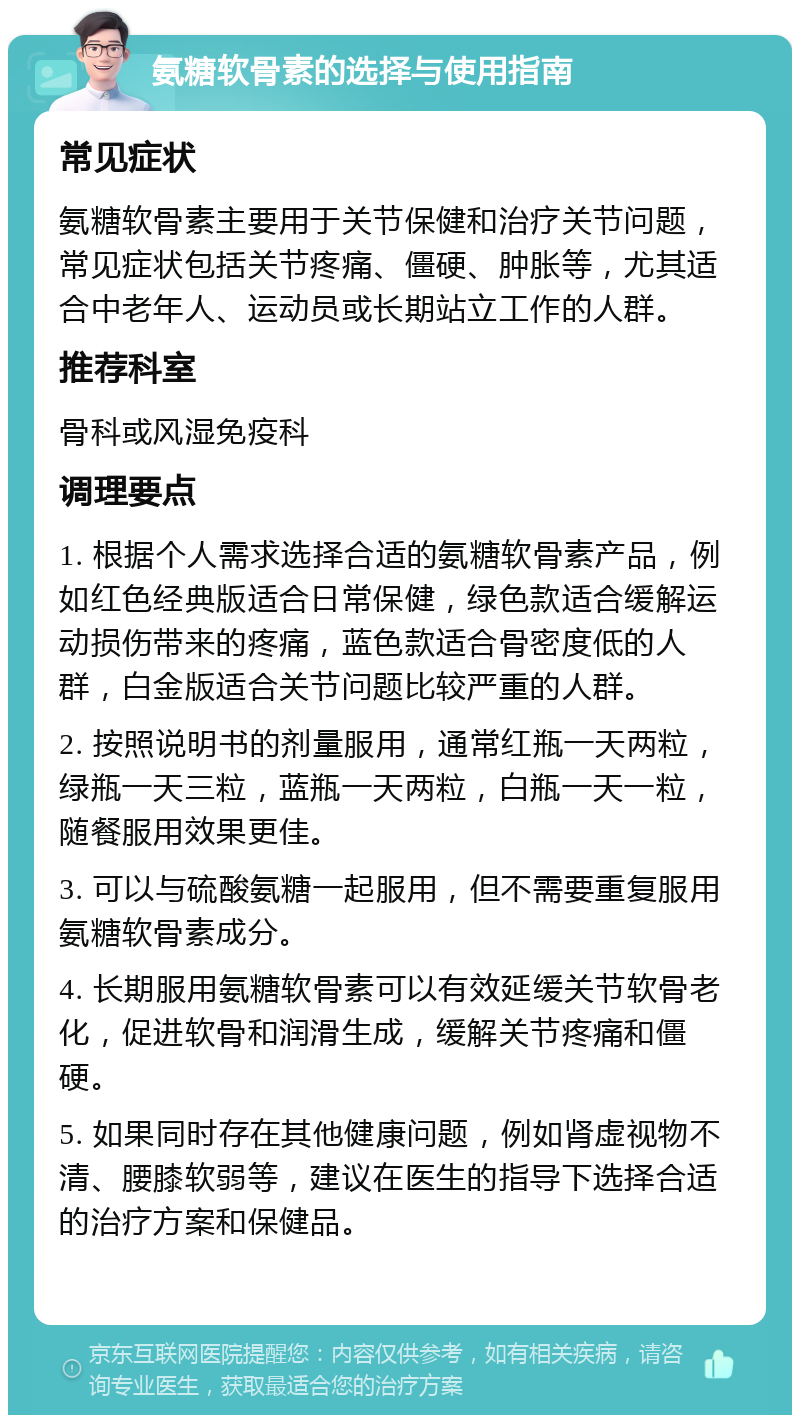 氨糖软骨素的选择与使用指南 常见症状 氨糖软骨素主要用于关节保健和治疗关节问题，常见症状包括关节疼痛、僵硬、肿胀等，尤其适合中老年人、运动员或长期站立工作的人群。 推荐科室 骨科或风湿免疫科 调理要点 1. 根据个人需求选择合适的氨糖软骨素产品，例如红色经典版适合日常保健，绿色款适合缓解运动损伤带来的疼痛，蓝色款适合骨密度低的人群，白金版适合关节问题比较严重的人群。 2. 按照说明书的剂量服用，通常红瓶一天两粒，绿瓶一天三粒，蓝瓶一天两粒，白瓶一天一粒，随餐服用效果更佳。 3. 可以与硫酸氨糖一起服用，但不需要重复服用氨糖软骨素成分。 4. 长期服用氨糖软骨素可以有效延缓关节软骨老化，促进软骨和润滑生成，缓解关节疼痛和僵硬。 5. 如果同时存在其他健康问题，例如肾虚视物不清、腰膝软弱等，建议在医生的指导下选择合适的治疗方案和保健品。