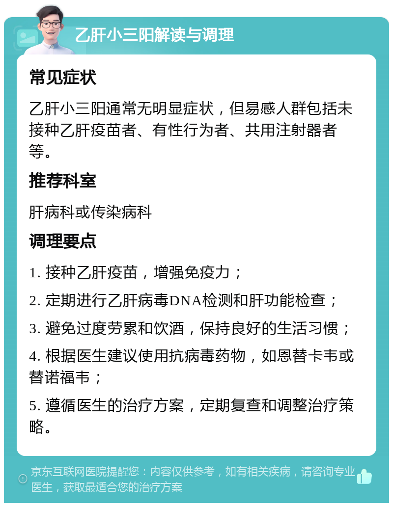 乙肝小三阳解读与调理 常见症状 乙肝小三阳通常无明显症状，但易感人群包括未接种乙肝疫苗者、有性行为者、共用注射器者等。 推荐科室 肝病科或传染病科 调理要点 1. 接种乙肝疫苗，增强免疫力； 2. 定期进行乙肝病毒DNA检测和肝功能检查； 3. 避免过度劳累和饮酒，保持良好的生活习惯； 4. 根据医生建议使用抗病毒药物，如恩替卡韦或替诺福韦； 5. 遵循医生的治疗方案，定期复查和调整治疗策略。