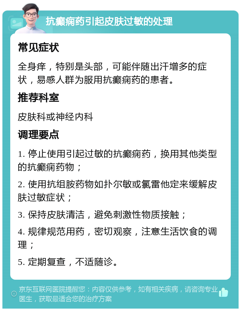 抗癫痫药引起皮肤过敏的处理 常见症状 全身痒，特别是头部，可能伴随出汗增多的症状，易感人群为服用抗癫痫药的患者。 推荐科室 皮肤科或神经内科 调理要点 1. 停止使用引起过敏的抗癫痫药，换用其他类型的抗癫痫药物； 2. 使用抗组胺药物如扑尔敏或氯雷他定来缓解皮肤过敏症状； 3. 保持皮肤清洁，避免刺激性物质接触； 4. 规律规范用药，密切观察，注意生活饮食的调理； 5. 定期复查，不适随诊。