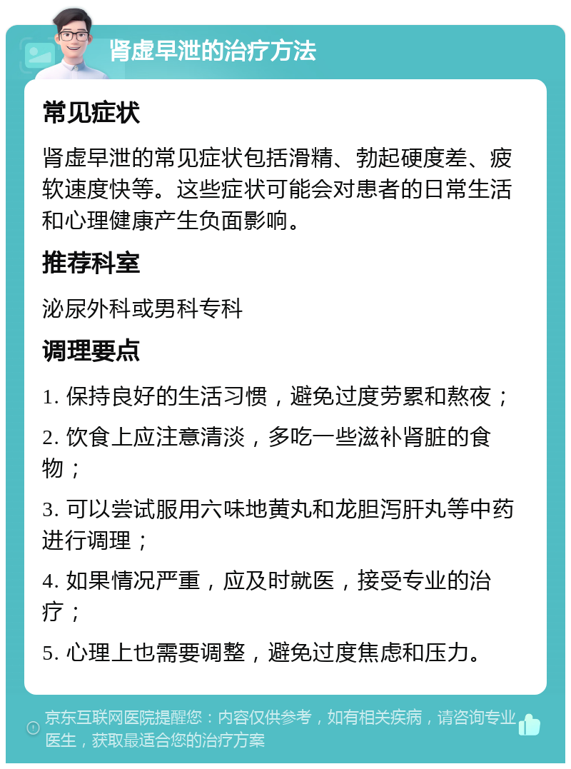 肾虚早泄的治疗方法 常见症状 肾虚早泄的常见症状包括滑精、勃起硬度差、疲软速度快等。这些症状可能会对患者的日常生活和心理健康产生负面影响。 推荐科室 泌尿外科或男科专科 调理要点 1. 保持良好的生活习惯，避免过度劳累和熬夜； 2. 饮食上应注意清淡，多吃一些滋补肾脏的食物； 3. 可以尝试服用六味地黄丸和龙胆泻肝丸等中药进行调理； 4. 如果情况严重，应及时就医，接受专业的治疗； 5. 心理上也需要调整，避免过度焦虑和压力。