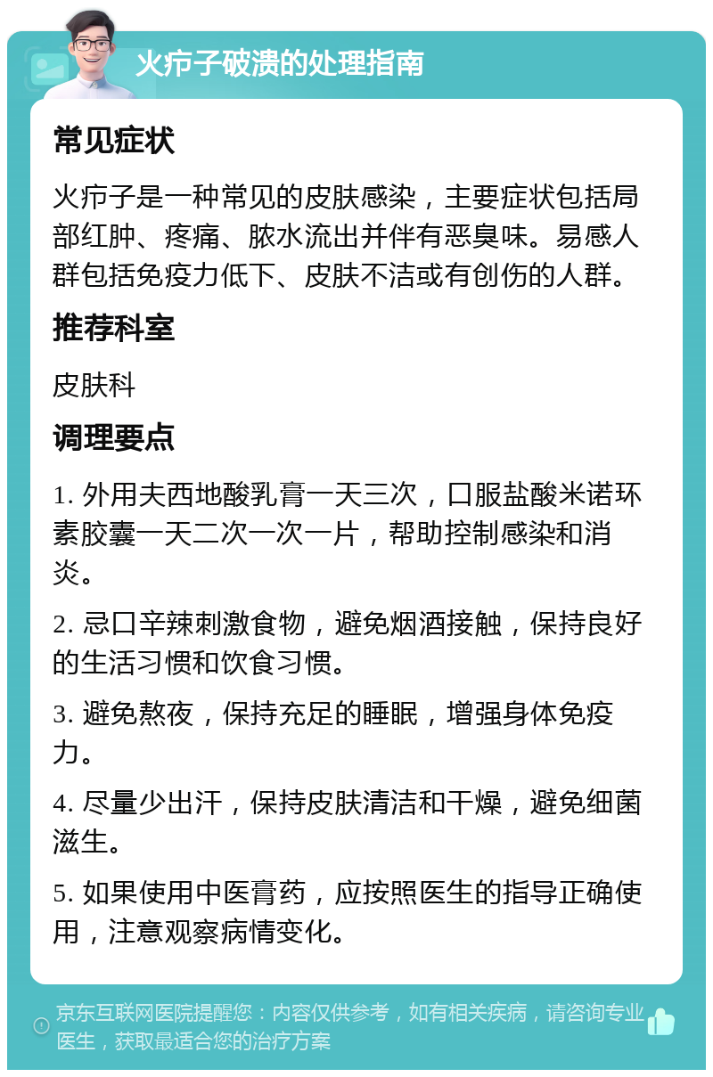 火疖子破溃的处理指南 常见症状 火疖子是一种常见的皮肤感染，主要症状包括局部红肿、疼痛、脓水流出并伴有恶臭味。易感人群包括免疫力低下、皮肤不洁或有创伤的人群。 推荐科室 皮肤科 调理要点 1. 外用夫西地酸乳膏一天三次，口服盐酸米诺环素胶囊一天二次一次一片，帮助控制感染和消炎。 2. 忌口辛辣刺激食物，避免烟酒接触，保持良好的生活习惯和饮食习惯。 3. 避免熬夜，保持充足的睡眠，增强身体免疫力。 4. 尽量少出汗，保持皮肤清洁和干燥，避免细菌滋生。 5. 如果使用中医膏药，应按照医生的指导正确使用，注意观察病情变化。