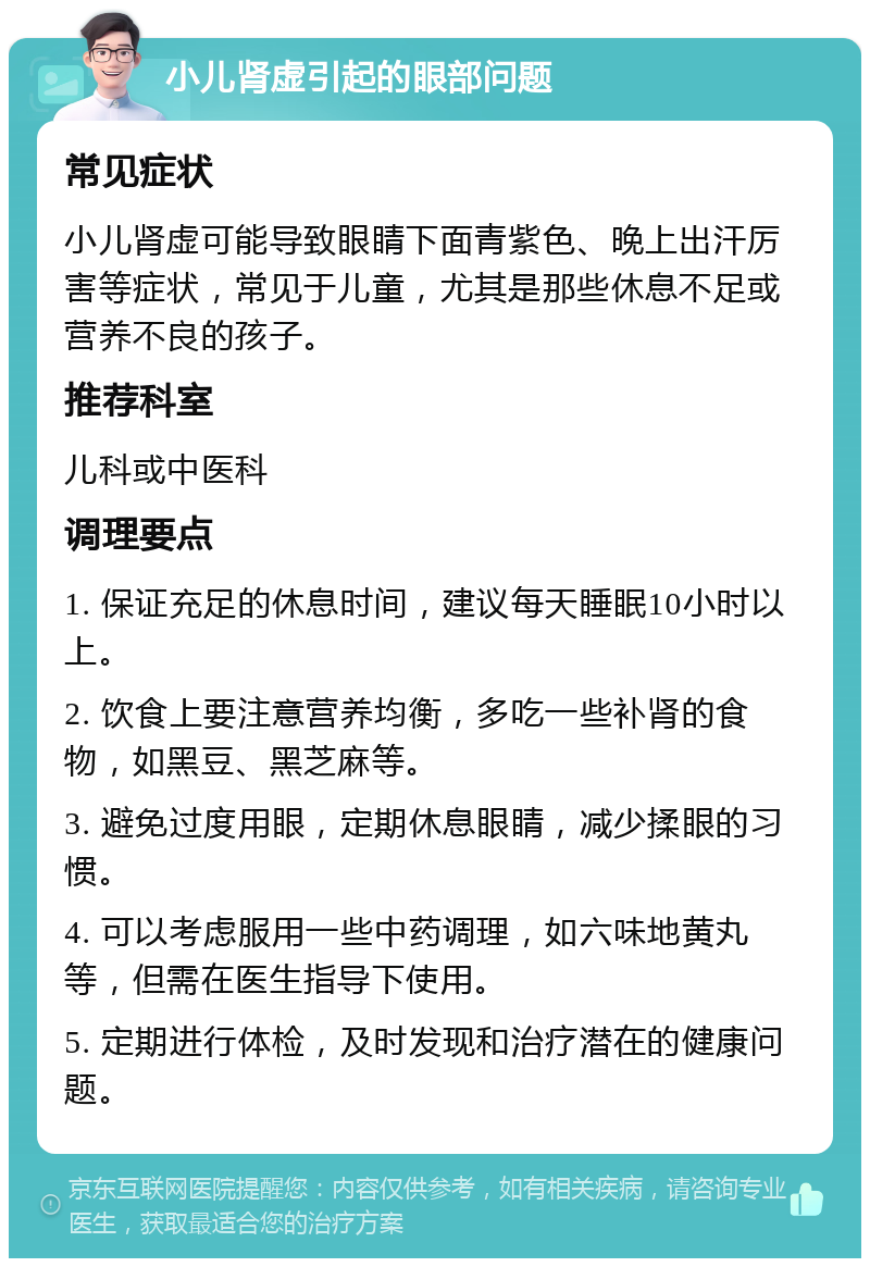 小儿肾虚引起的眼部问题 常见症状 小儿肾虚可能导致眼睛下面青紫色、晚上出汗厉害等症状，常见于儿童，尤其是那些休息不足或营养不良的孩子。 推荐科室 儿科或中医科 调理要点 1. 保证充足的休息时间，建议每天睡眠10小时以上。 2. 饮食上要注意营养均衡，多吃一些补肾的食物，如黑豆、黑芝麻等。 3. 避免过度用眼，定期休息眼睛，减少揉眼的习惯。 4. 可以考虑服用一些中药调理，如六味地黄丸等，但需在医生指导下使用。 5. 定期进行体检，及时发现和治疗潜在的健康问题。