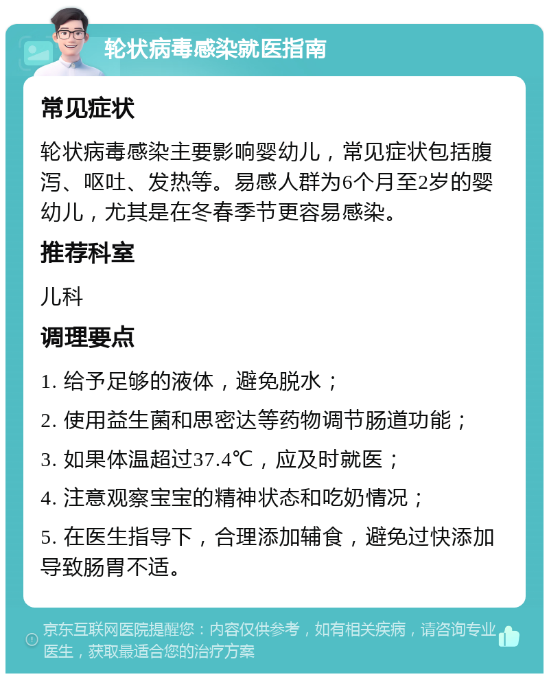 轮状病毒感染就医指南 常见症状 轮状病毒感染主要影响婴幼儿，常见症状包括腹泻、呕吐、发热等。易感人群为6个月至2岁的婴幼儿，尤其是在冬春季节更容易感染。 推荐科室 儿科 调理要点 1. 给予足够的液体，避免脱水； 2. 使用益生菌和思密达等药物调节肠道功能； 3. 如果体温超过37.4℃，应及时就医； 4. 注意观察宝宝的精神状态和吃奶情况； 5. 在医生指导下，合理添加辅食，避免过快添加导致肠胃不适。