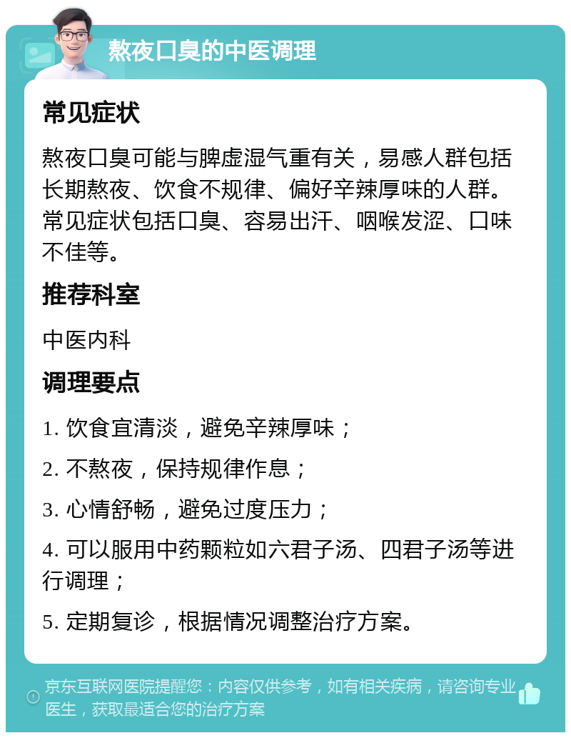 熬夜口臭的中医调理 常见症状 熬夜口臭可能与脾虚湿气重有关，易感人群包括长期熬夜、饮食不规律、偏好辛辣厚味的人群。常见症状包括口臭、容易出汗、咽喉发涩、口味不佳等。 推荐科室 中医内科 调理要点 1. 饮食宜清淡，避免辛辣厚味； 2. 不熬夜，保持规律作息； 3. 心情舒畅，避免过度压力； 4. 可以服用中药颗粒如六君子汤、四君子汤等进行调理； 5. 定期复诊，根据情况调整治疗方案。