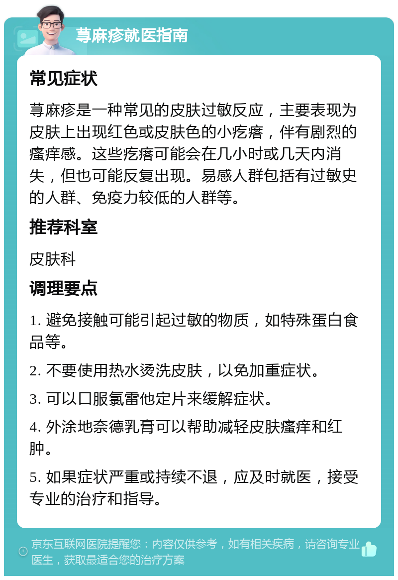 荨麻疹就医指南 常见症状 荨麻疹是一种常见的皮肤过敏反应，主要表现为皮肤上出现红色或皮肤色的小疙瘩，伴有剧烈的瘙痒感。这些疙瘩可能会在几小时或几天内消失，但也可能反复出现。易感人群包括有过敏史的人群、免疫力较低的人群等。 推荐科室 皮肤科 调理要点 1. 避免接触可能引起过敏的物质，如特殊蛋白食品等。 2. 不要使用热水烫洗皮肤，以免加重症状。 3. 可以口服氯雷他定片来缓解症状。 4. 外涂地奈德乳膏可以帮助减轻皮肤瘙痒和红肿。 5. 如果症状严重或持续不退，应及时就医，接受专业的治疗和指导。