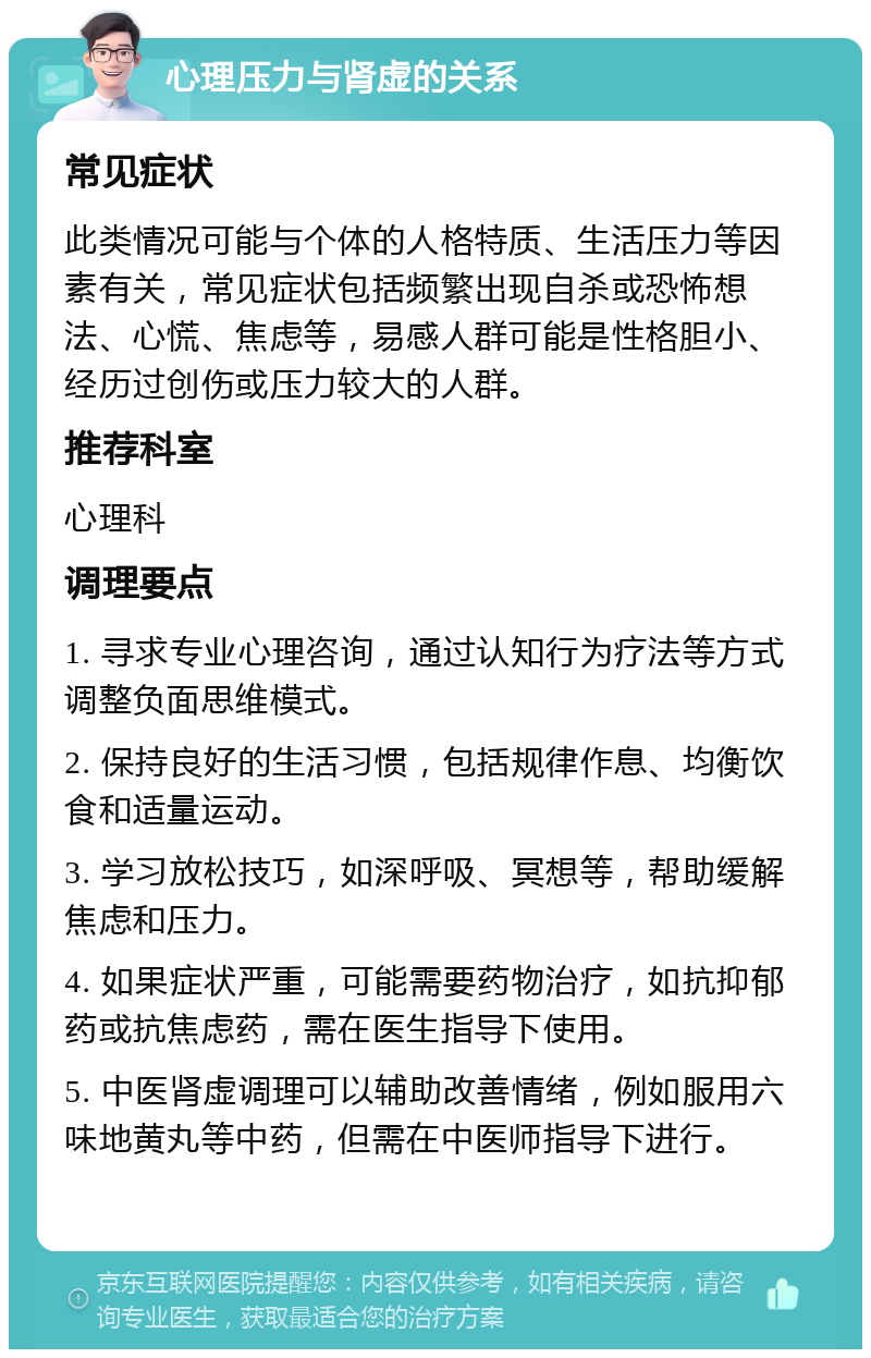 心理压力与肾虚的关系 常见症状 此类情况可能与个体的人格特质、生活压力等因素有关，常见症状包括频繁出现自杀或恐怖想法、心慌、焦虑等，易感人群可能是性格胆小、经历过创伤或压力较大的人群。 推荐科室 心理科 调理要点 1. 寻求专业心理咨询，通过认知行为疗法等方式调整负面思维模式。 2. 保持良好的生活习惯，包括规律作息、均衡饮食和适量运动。 3. 学习放松技巧，如深呼吸、冥想等，帮助缓解焦虑和压力。 4. 如果症状严重，可能需要药物治疗，如抗抑郁药或抗焦虑药，需在医生指导下使用。 5. 中医肾虚调理可以辅助改善情绪，例如服用六味地黄丸等中药，但需在中医师指导下进行。