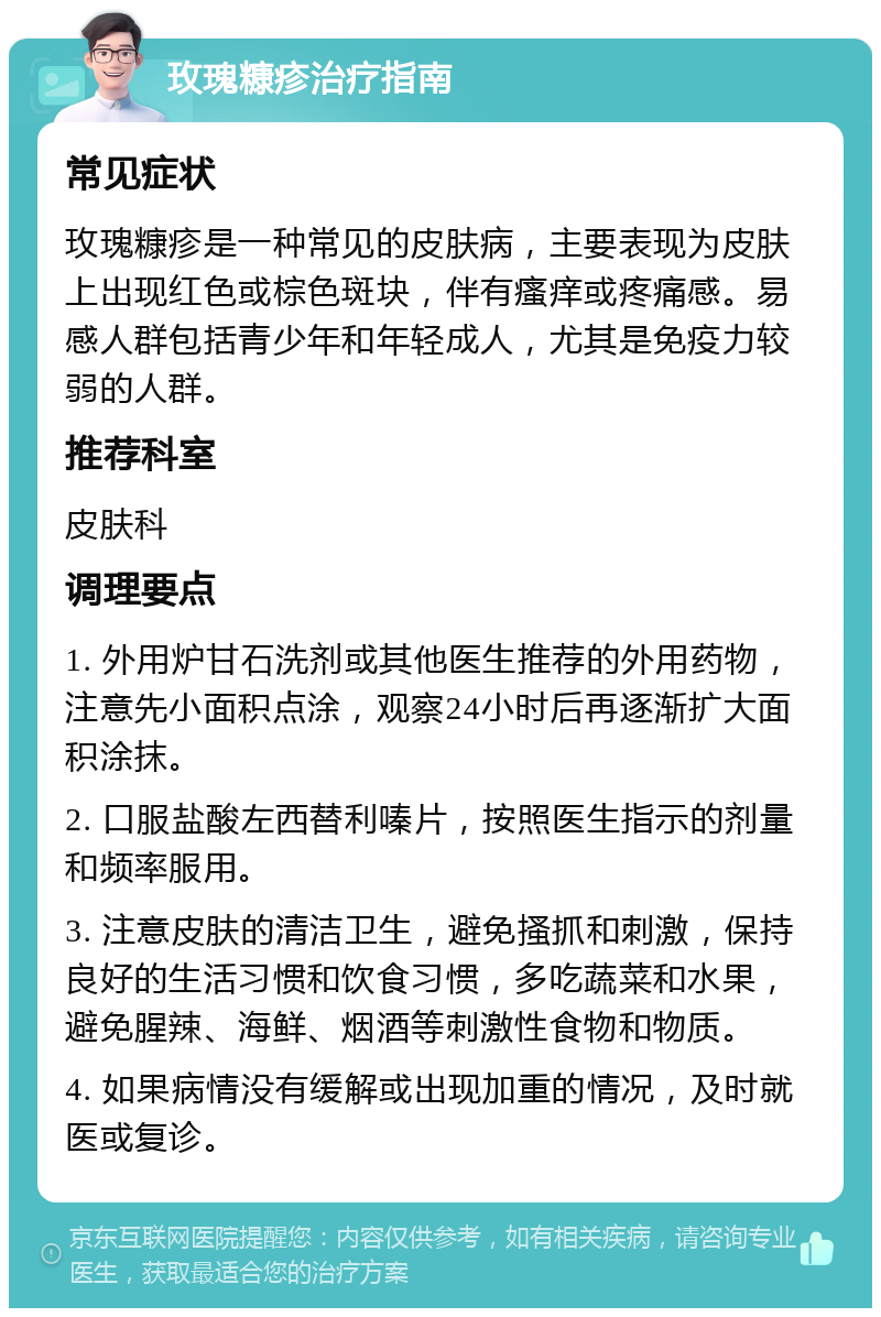 玫瑰糠疹治疗指南 常见症状 玫瑰糠疹是一种常见的皮肤病，主要表现为皮肤上出现红色或棕色斑块，伴有瘙痒或疼痛感。易感人群包括青少年和年轻成人，尤其是免疫力较弱的人群。 推荐科室 皮肤科 调理要点 1. 外用炉甘石洗剂或其他医生推荐的外用药物，注意先小面积点涂，观察24小时后再逐渐扩大面积涂抹。 2. 口服盐酸左西替利嗪片，按照医生指示的剂量和频率服用。 3. 注意皮肤的清洁卫生，避免搔抓和刺激，保持良好的生活习惯和饮食习惯，多吃蔬菜和水果，避免腥辣、海鲜、烟酒等刺激性食物和物质。 4. 如果病情没有缓解或出现加重的情况，及时就医或复诊。