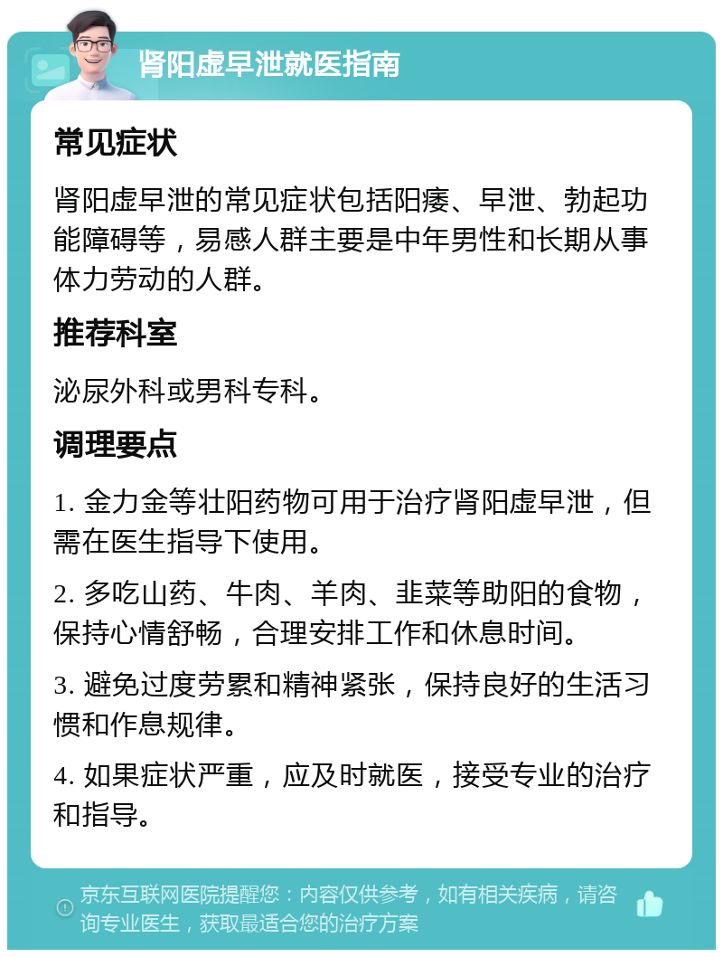 肾阳虚早泄就医指南 常见症状 肾阳虚早泄的常见症状包括阳痿、早泄、勃起功能障碍等，易感人群主要是中年男性和长期从事体力劳动的人群。 推荐科室 泌尿外科或男科专科。 调理要点 1. 金力金等壮阳药物可用于治疗肾阳虚早泄，但需在医生指导下使用。 2. 多吃山药、牛肉、羊肉、韭菜等助阳的食物，保持心情舒畅，合理安排工作和休息时间。 3. 避免过度劳累和精神紧张，保持良好的生活习惯和作息规律。 4. 如果症状严重，应及时就医，接受专业的治疗和指导。