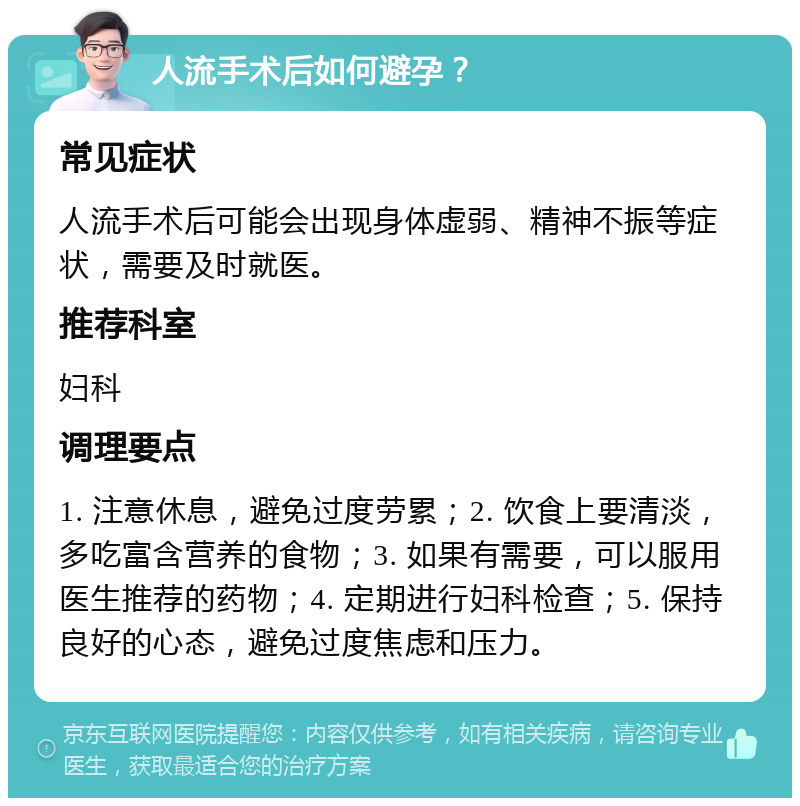 人流手术后如何避孕？ 常见症状 人流手术后可能会出现身体虚弱、精神不振等症状，需要及时就医。 推荐科室 妇科 调理要点 1. 注意休息，避免过度劳累；2. 饮食上要清淡，多吃富含营养的食物；3. 如果有需要，可以服用医生推荐的药物；4. 定期进行妇科检查；5. 保持良好的心态，避免过度焦虑和压力。