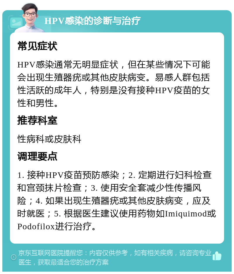 HPV感染的诊断与治疗 常见症状 HPV感染通常无明显症状，但在某些情况下可能会出现生殖器疣或其他皮肤病变。易感人群包括性活跃的成年人，特别是没有接种HPV疫苗的女性和男性。 推荐科室 性病科或皮肤科 调理要点 1. 接种HPV疫苗预防感染；2. 定期进行妇科检查和宫颈抹片检查；3. 使用安全套减少性传播风险；4. 如果出现生殖器疣或其他皮肤病变，应及时就医；5. 根据医生建议使用药物如Imiquimod或Podofilox进行治疗。