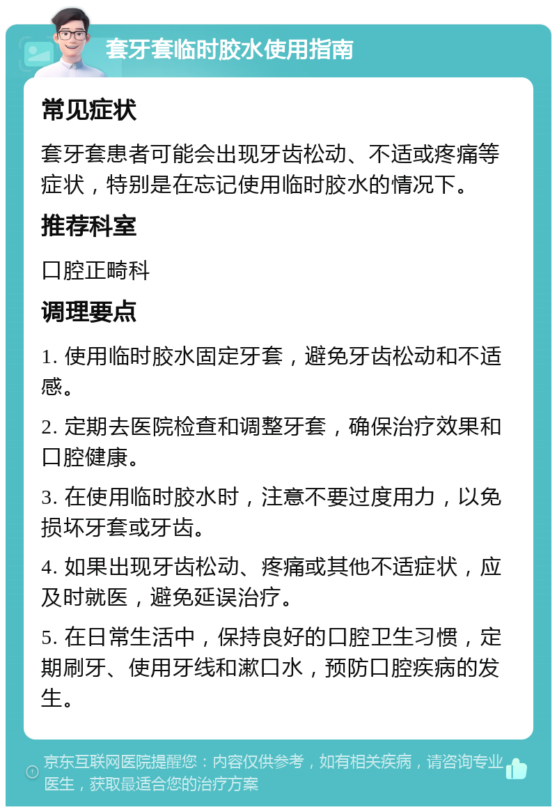 套牙套临时胶水使用指南 常见症状 套牙套患者可能会出现牙齿松动、不适或疼痛等症状，特别是在忘记使用临时胶水的情况下。 推荐科室 口腔正畸科 调理要点 1. 使用临时胶水固定牙套，避免牙齿松动和不适感。 2. 定期去医院检查和调整牙套，确保治疗效果和口腔健康。 3. 在使用临时胶水时，注意不要过度用力，以免损坏牙套或牙齿。 4. 如果出现牙齿松动、疼痛或其他不适症状，应及时就医，避免延误治疗。 5. 在日常生活中，保持良好的口腔卫生习惯，定期刷牙、使用牙线和漱口水，预防口腔疾病的发生。