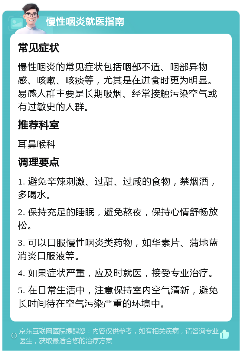 慢性咽炎就医指南 常见症状 慢性咽炎的常见症状包括咽部不适、咽部异物感、咳嗽、咳痰等，尤其是在进食时更为明显。易感人群主要是长期吸烟、经常接触污染空气或有过敏史的人群。 推荐科室 耳鼻喉科 调理要点 1. 避免辛辣刺激、过甜、过咸的食物，禁烟酒，多喝水。 2. 保持充足的睡眠，避免熬夜，保持心情舒畅放松。 3. 可以口服慢性咽炎类药物，如华素片、蒲地蓝消炎口服液等。 4. 如果症状严重，应及时就医，接受专业治疗。 5. 在日常生活中，注意保持室内空气清新，避免长时间待在空气污染严重的环境中。