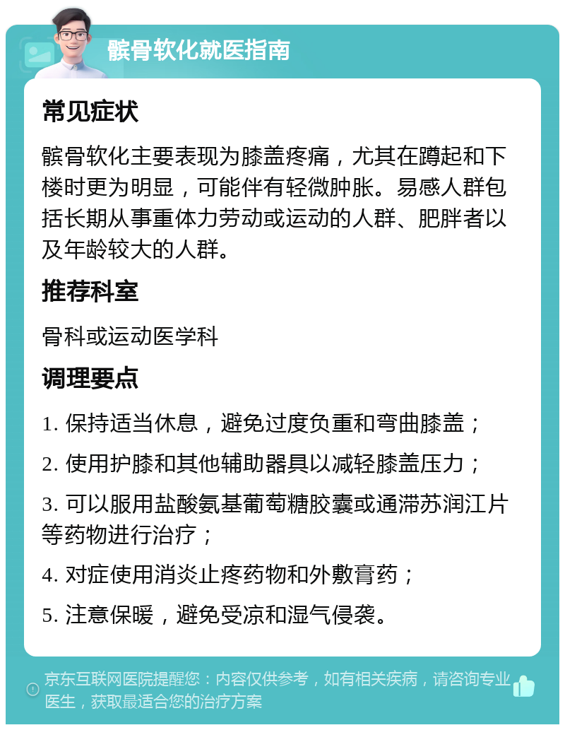 髌骨软化就医指南 常见症状 髌骨软化主要表现为膝盖疼痛，尤其在蹲起和下楼时更为明显，可能伴有轻微肿胀。易感人群包括长期从事重体力劳动或运动的人群、肥胖者以及年龄较大的人群。 推荐科室 骨科或运动医学科 调理要点 1. 保持适当休息，避免过度负重和弯曲膝盖； 2. 使用护膝和其他辅助器具以减轻膝盖压力； 3. 可以服用盐酸氨基葡萄糖胶囊或通滞苏润江片等药物进行治疗； 4. 对症使用消炎止疼药物和外敷膏药； 5. 注意保暖，避免受凉和湿气侵袭。