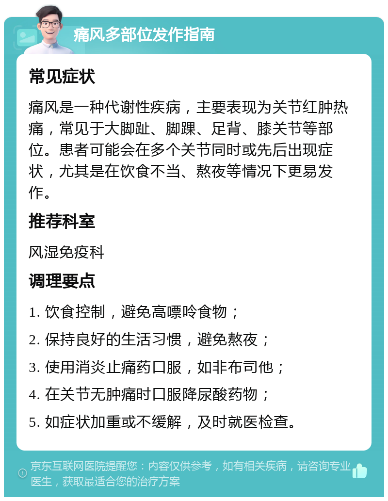 痛风多部位发作指南 常见症状 痛风是一种代谢性疾病，主要表现为关节红肿热痛，常见于大脚趾、脚踝、足背、膝关节等部位。患者可能会在多个关节同时或先后出现症状，尤其是在饮食不当、熬夜等情况下更易发作。 推荐科室 风湿免疫科 调理要点 1. 饮食控制，避免高嘌呤食物； 2. 保持良好的生活习惯，避免熬夜； 3. 使用消炎止痛药口服，如非布司他； 4. 在关节无肿痛时口服降尿酸药物； 5. 如症状加重或不缓解，及时就医检查。