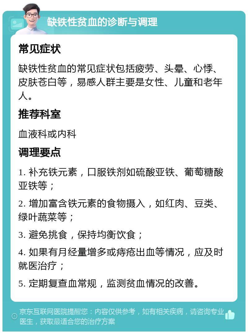 缺铁性贫血的诊断与调理 常见症状 缺铁性贫血的常见症状包括疲劳、头晕、心悸、皮肤苍白等，易感人群主要是女性、儿童和老年人。 推荐科室 血液科或内科 调理要点 1. 补充铁元素，口服铁剂如硫酸亚铁、葡萄糖酸亚铁等； 2. 增加富含铁元素的食物摄入，如红肉、豆类、绿叶蔬菜等； 3. 避免挑食，保持均衡饮食； 4. 如果有月经量增多或痔疮出血等情况，应及时就医治疗； 5. 定期复查血常规，监测贫血情况的改善。